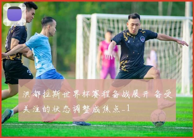 洪都拉斯世界杯赛程备战展开 备受关注的状态调整成焦点_1