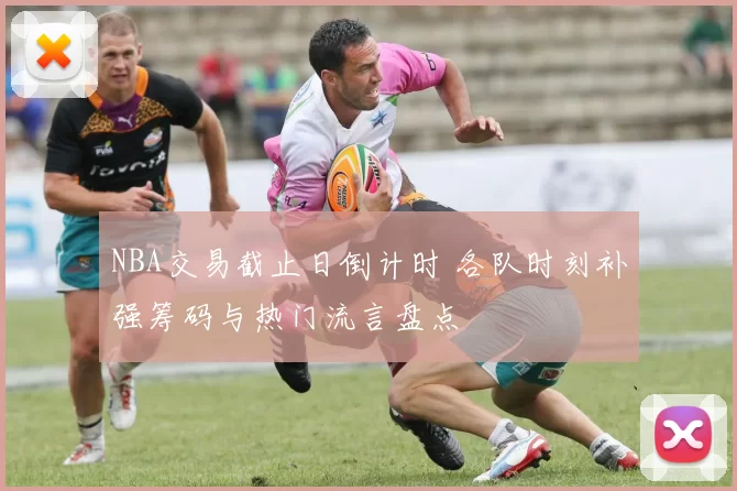 NBA交易截止日倒计时 各队时刻补强筹码与热门流言盘点