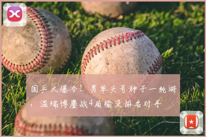 国乒大爆冷！男单头号种子一轮游，温瑞博鏖战4局输没排名对手