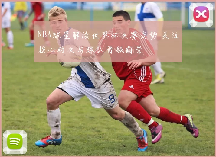 NBA球星解读世界杯决赛走势 关注核心对决与球队晋级前景