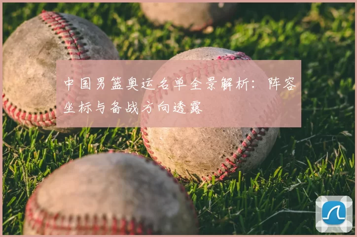 中国男篮奥运名单全景解析：阵容坐标与备战方向透露