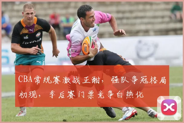 CBA常规赛激战正酣，强队争冠格局初现，季后赛门票竞争白热化