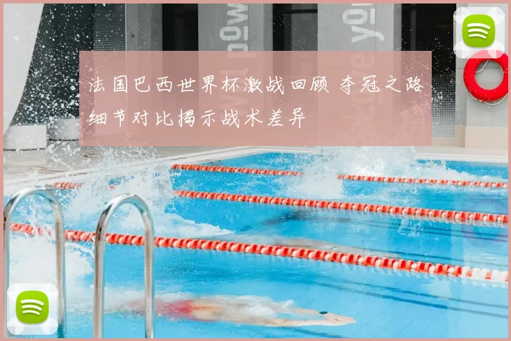 法国巴西世界杯激战回顾 夺冠之路细节对比揭示战术差异