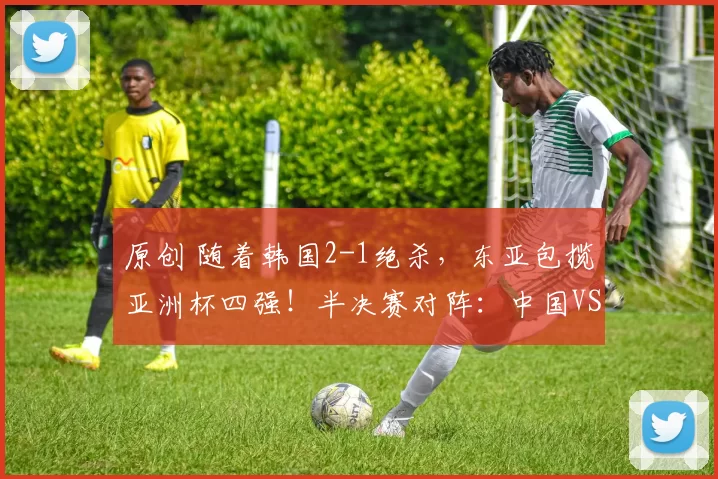 原创 随着韩国2-1绝杀，东亚包揽亚洲杯四强！半决赛对阵：中国VS越南