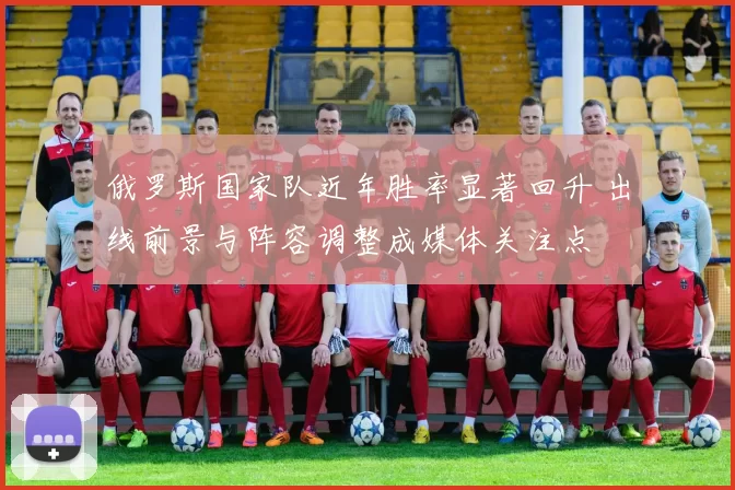 俄罗斯国家队近年胜率显著回升 出线前景与阵容调整成媒体关注点