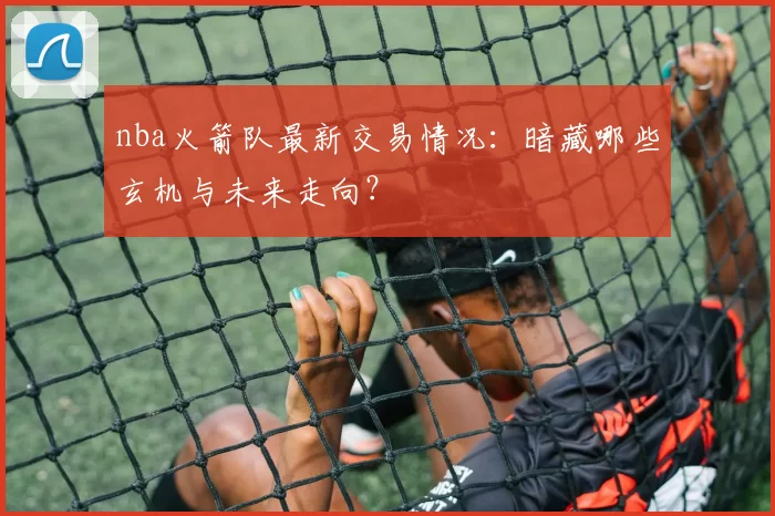 nba火箭队最新交易情况:暗藏哪些玄机与未来走向?