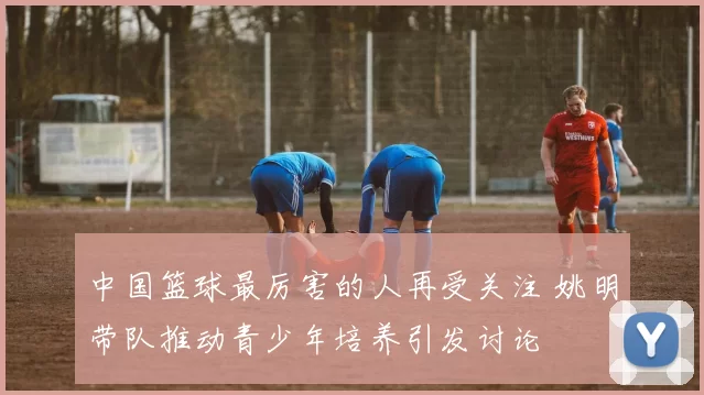 中国篮球最厉害的人再受关注 姚明带队推动青少年培养引发讨论