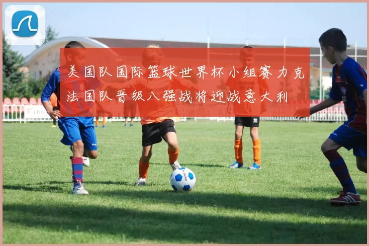 美国队国际篮球世界杯小组赛力克法国队晋级八强战将迎战意大利