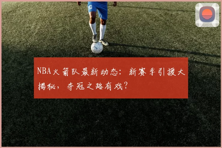 NBA火箭队最新动态：新赛季引援大揭秘，夺冠之路有戏？