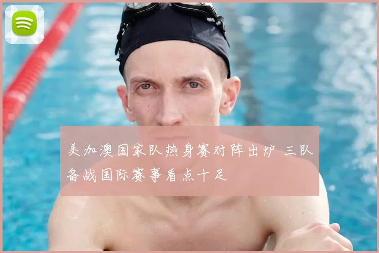 美加澳国家队热身赛对阵出炉 三队备战国际赛事看点十足