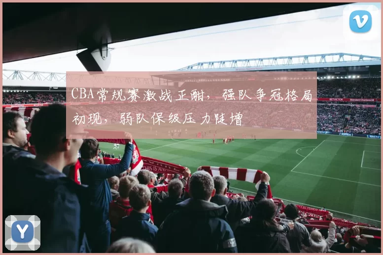 CBA常规赛激战正酣，强队争冠格局初现，弱队保级压力陡增