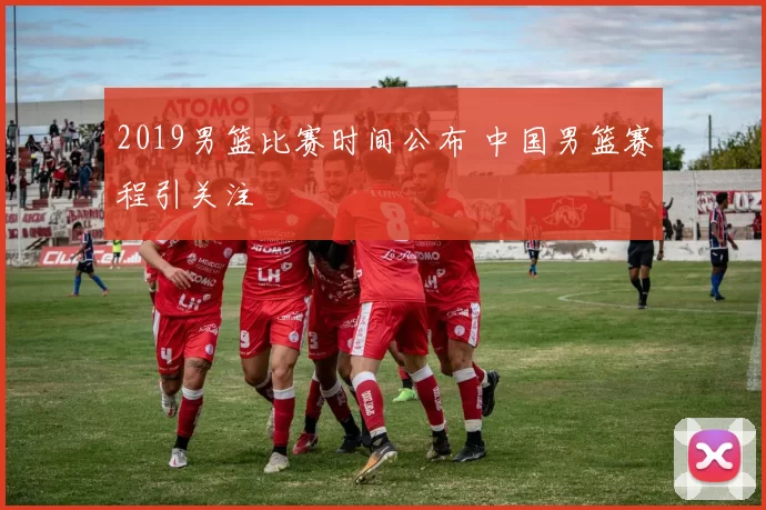 2019男篮比赛时间公布 中国男篮赛程引关注