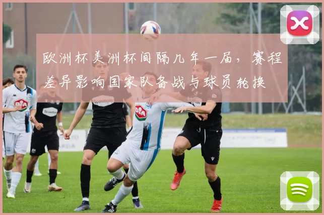 欧洲杯美洲杯间隔几年一届,赛程差异影响国家队备战与球员轮换