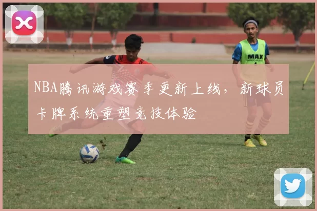 NBA腾讯游戏赛季更新上线，新球员卡牌系统重塑竞技体验