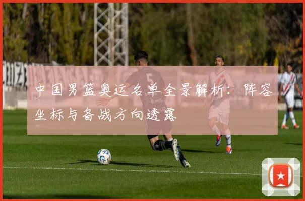 中国男篮奥运名单全景解析：阵容坐标与备战方向透露