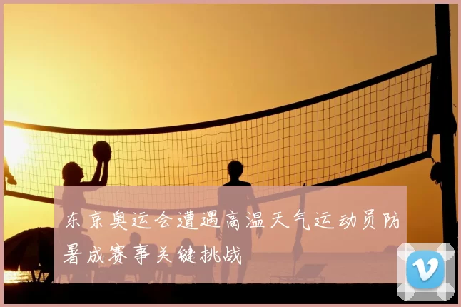 东京奥运会遭遇高温天气运动员防暑成赛事关键挑战