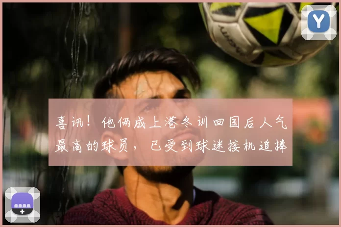 喜讯！他俩成上港冬训回国后人气最高的球员，已受到球迷接机追捧
