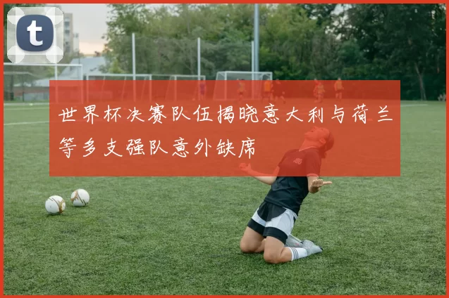 世界杯决赛队伍揭晓意大利与荷兰等多支强队意外缺席