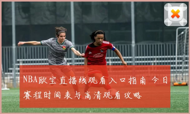 NBA欧宝直播线观看入口指南 今日赛程时间表与高清观看攻略