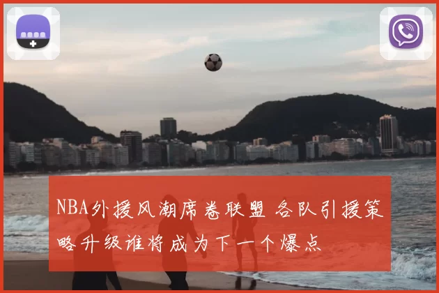 NBA外援风潮席卷联盟 各队引援策略升级谁将成为下一个爆点
