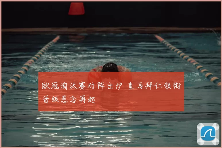 欧冠淘汰赛对阵出炉 皇马拜仁领衔晋级悬念再起