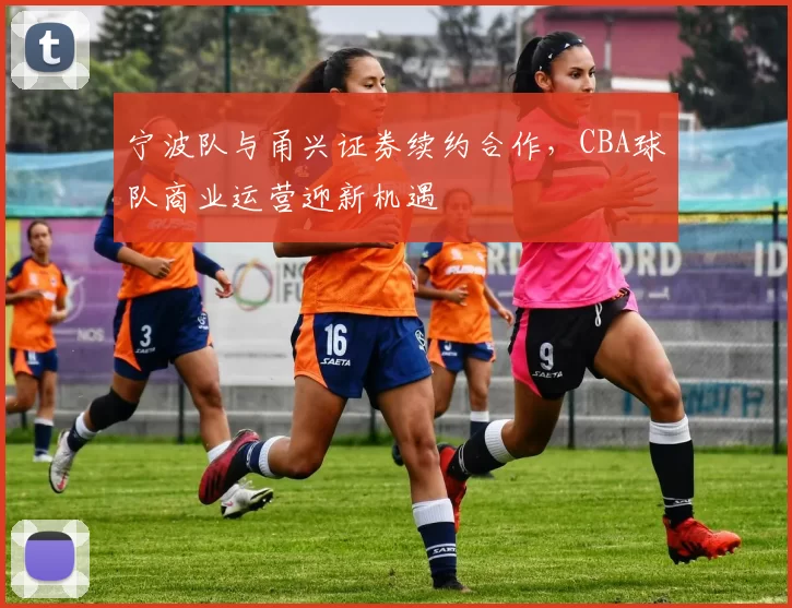 宁波队与甬兴证券续约合作,CBA球队商业运营迎新机遇