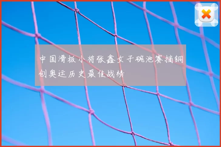 中国滑板小将张鑫女子碗池赛摘铜创奥运历史最佳战绩