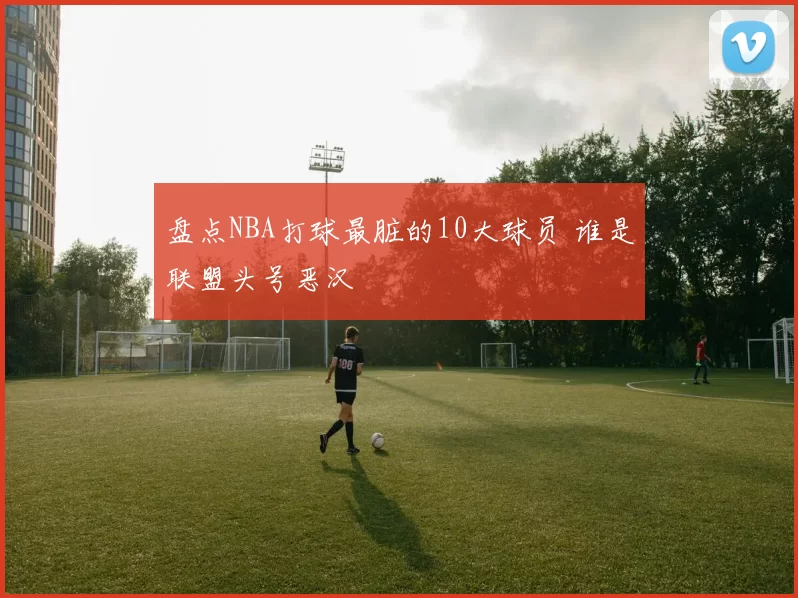 盘点NBA打球最脏的10大球员 谁是联盟头号恶汉