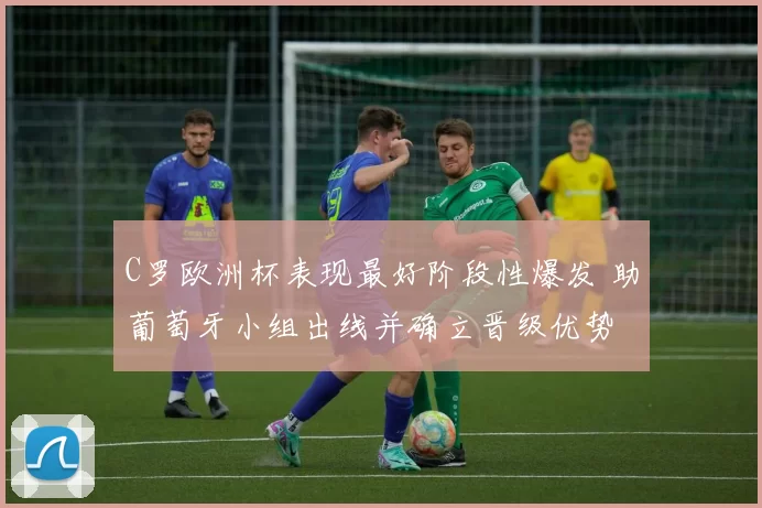 C罗欧洲杯表现最好阶段性爆发 助葡萄牙小组出线并确立晋级优势