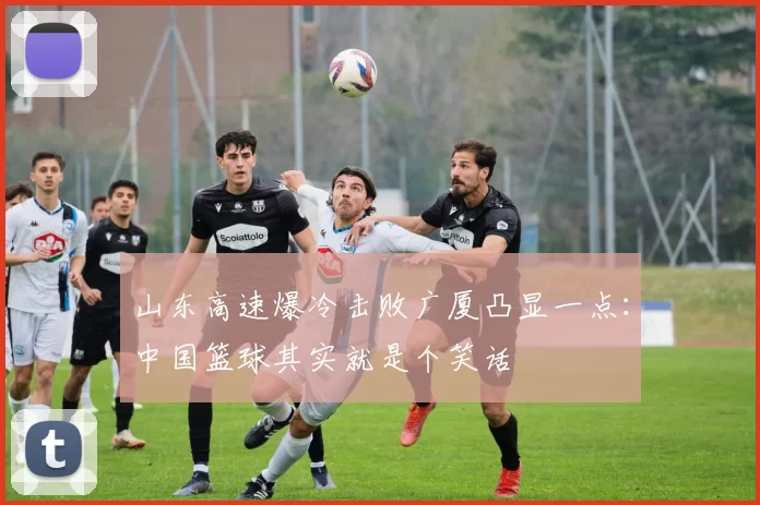 山东高速爆冷击败广厦凸显一点：中国篮球其实就是个笑话