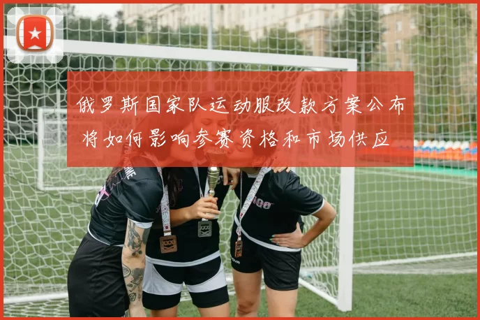 俄罗斯国家队运动服改款方案公布 将如何影响参赛资格和市场供应