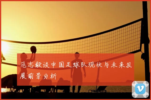 范志毅谈中国足球队现状与未来发展前景分析