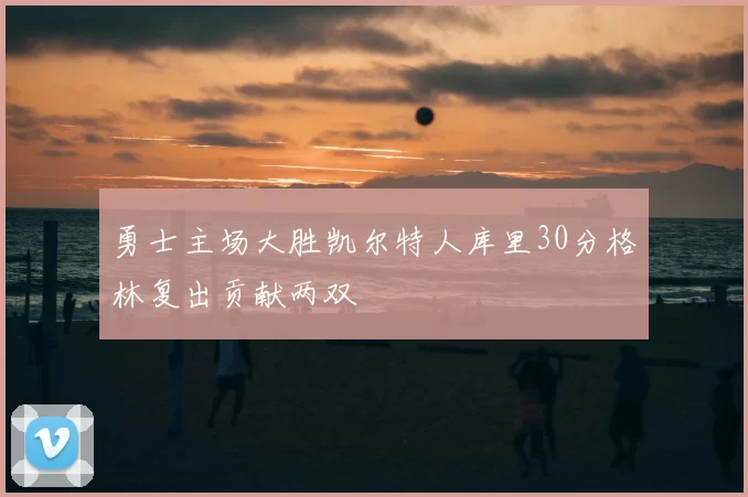 勇士主场大胜凯尔特人库里30分格林复出贡献两双