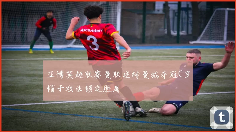 亚博英超联赛曼联逆转曼城夺冠C罗帽子戏法锁定胜局