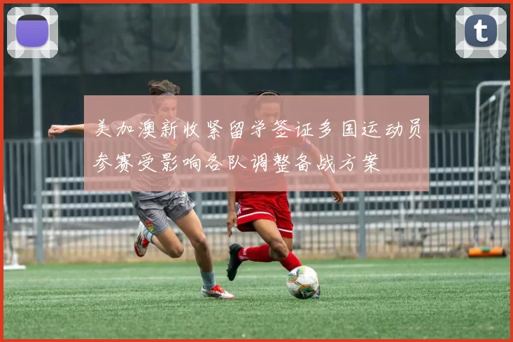 美加澳新收紧留学签证多国运动员参赛受影响各队调整备战方案