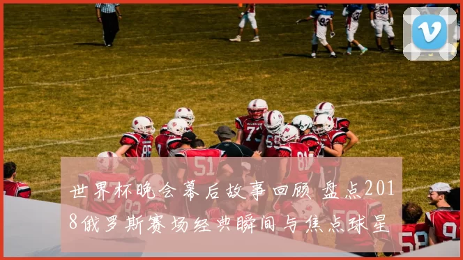 世界杯晚会幕后故事回顾 盘点2018俄罗斯赛场经典瞬间与焦点球星