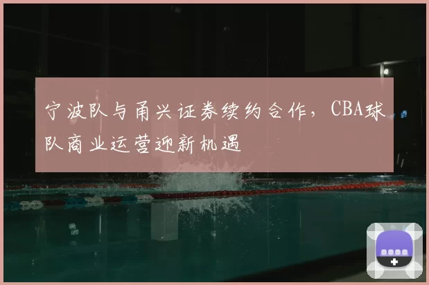 宁波队与甬兴证券续约合作,CBA球队商业运营迎新机遇