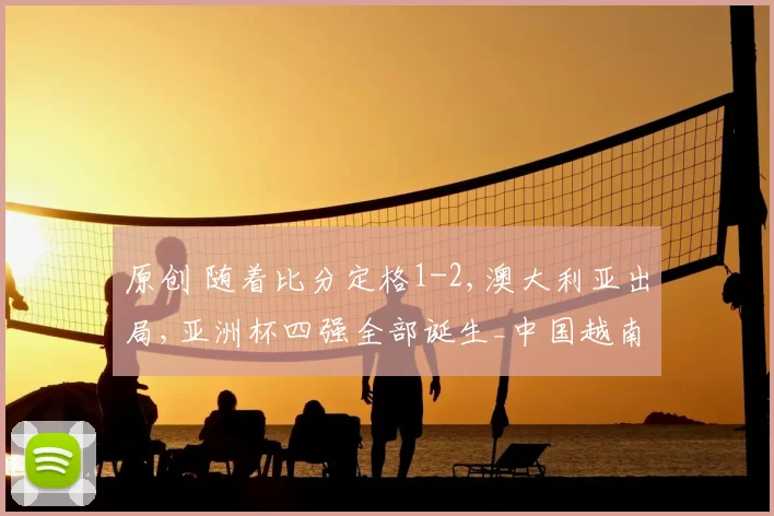 原创 随着比分定格1-2,澳大利亚出局,亚洲杯四强全部诞生_中国越南在列