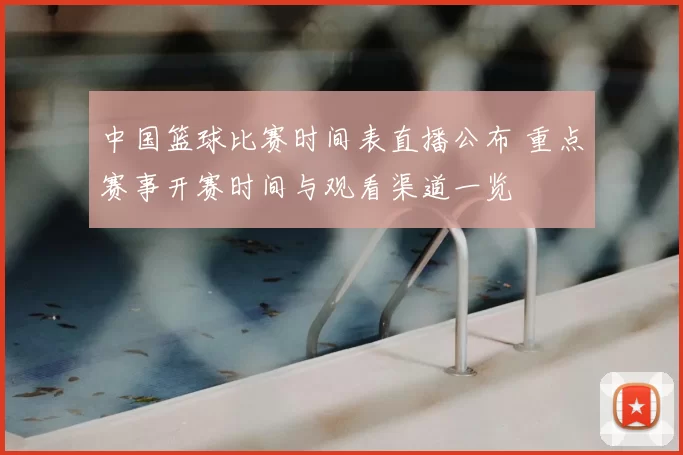 中国篮球比赛时间表直播公布 重点赛事开赛时间与观看渠道一览