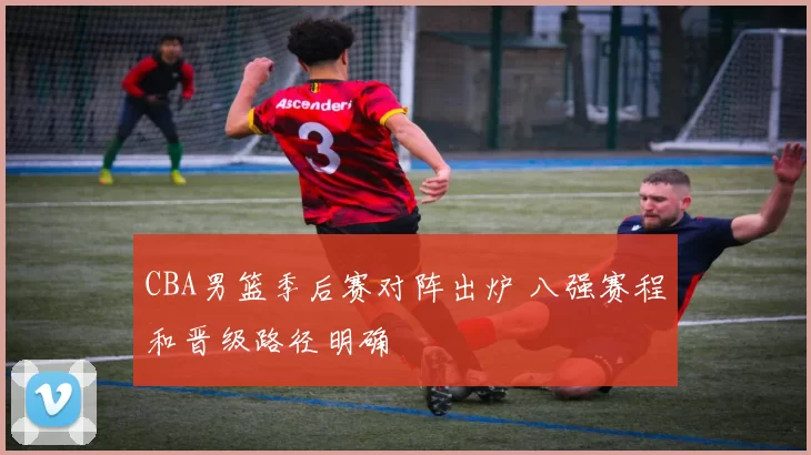 CBA男篮季后赛对阵出炉 八强赛程和晋级路径明确