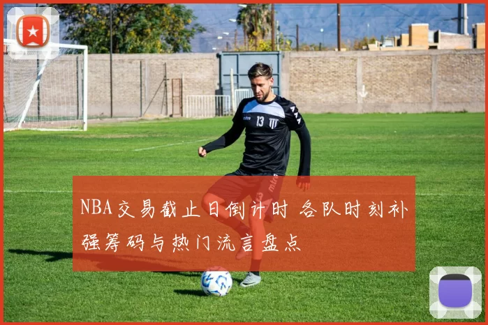 NBA交易截止日倒计时 各队时刻补强筹码与热门流言盘点