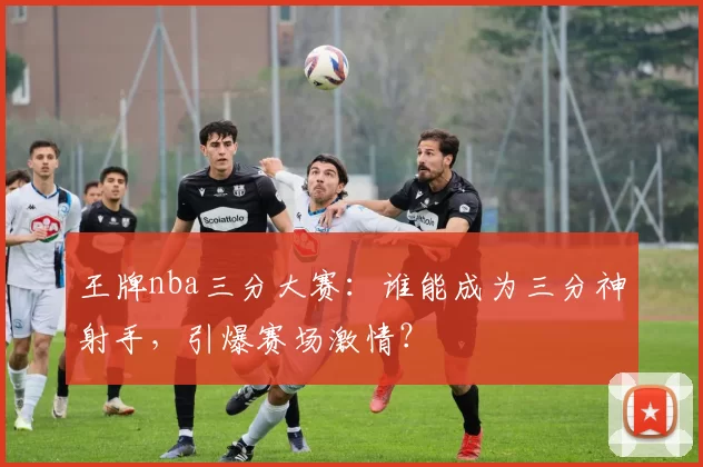 王牌nba三分大赛：谁能成为三分神射手，引爆赛场激情？