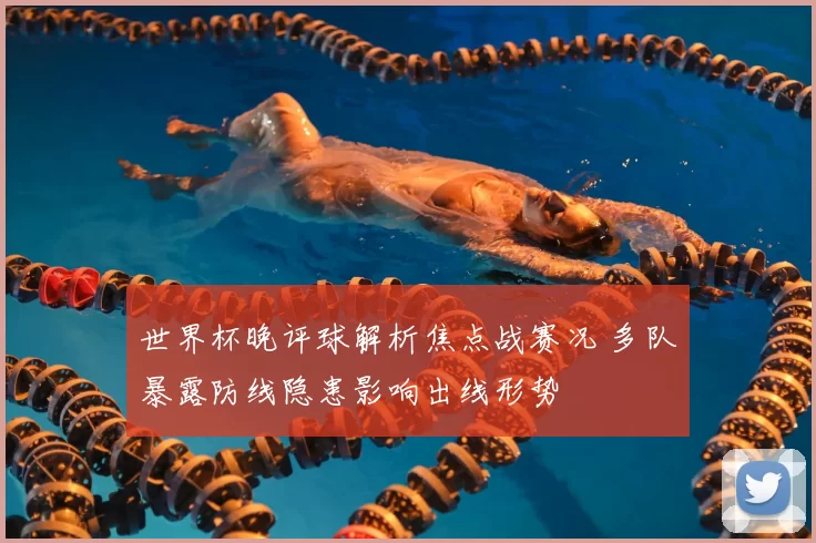 世界杯晚评球解析焦点战赛况 多队暴露防线隐患影响出线形势