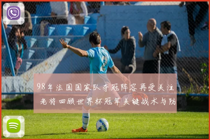 98年法国国家队夺冠阵容再受关注 老将回顾世界杯冠军关键战术与防线优势