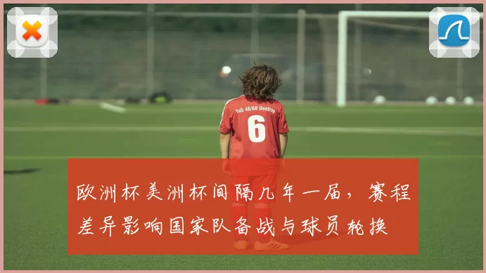 欧洲杯美洲杯间隔几年一届,赛程差异影响国家队备战与球员轮换
