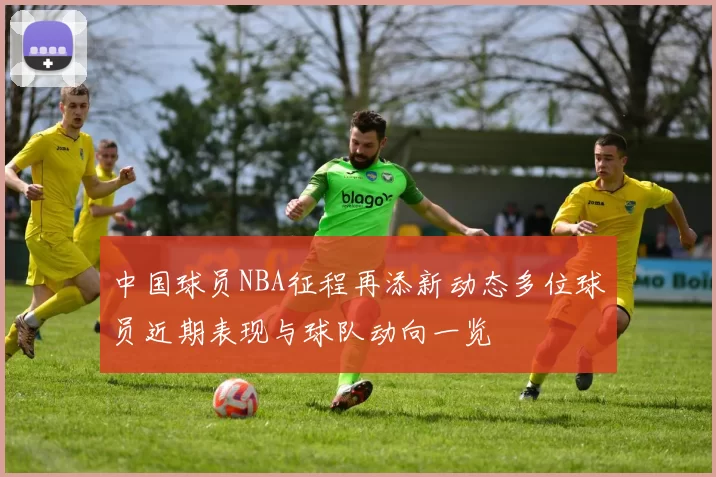 中国球员NBA征程再添新动态多位球员近期表现与球队动向一览