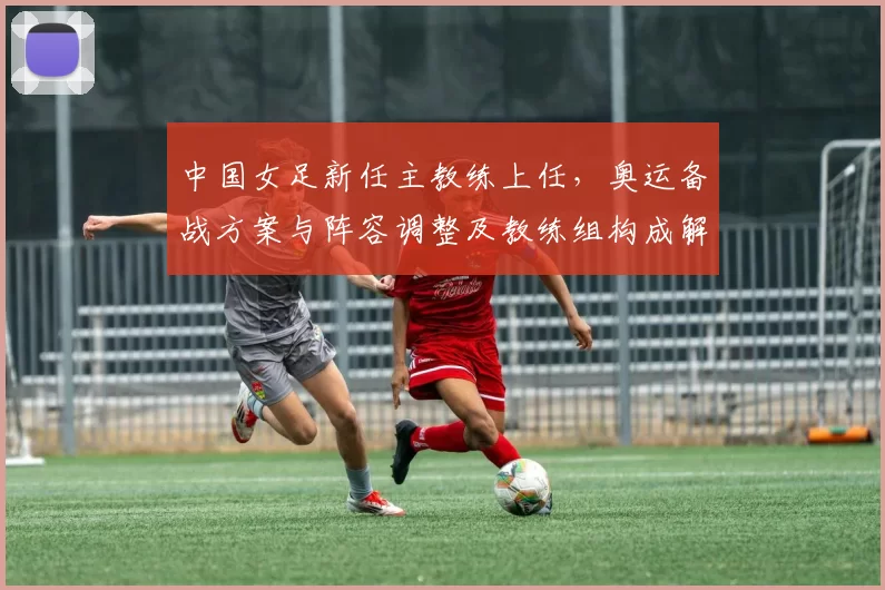 中国女足新任主教练上任，奥运备战方案与阵容调整及教练组构成解读