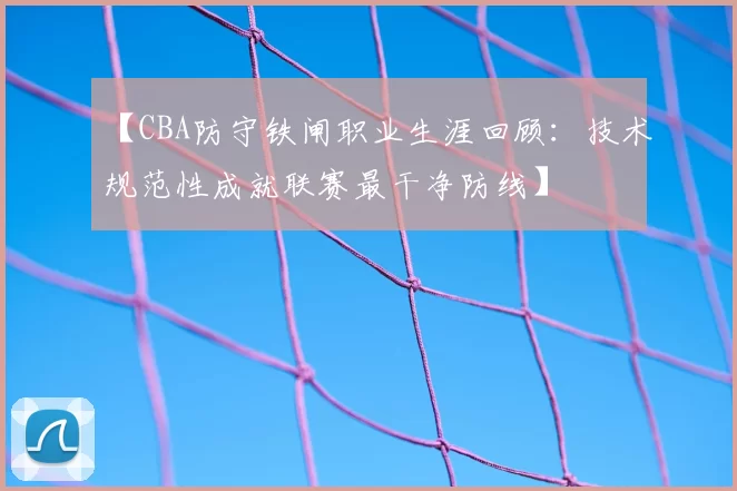 【CBA防守铁闸职业生涯回顾：技术规范性成就联赛最干净防线】