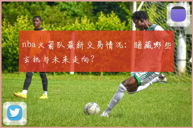 nba火箭队最新交易情况:暗藏哪些玄机与未来走向?