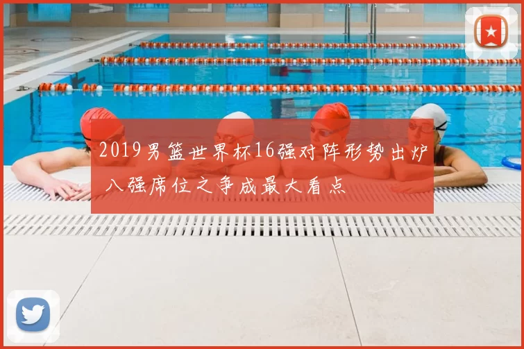 2019男篮世界杯16强对阵形势出炉 八强席位之争成最大看点